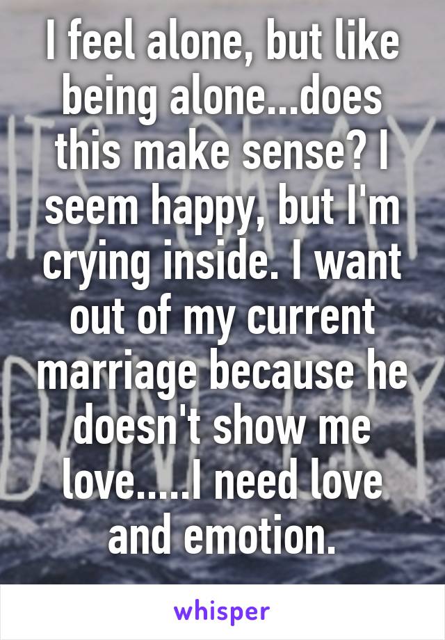 I feel alone, but like being alone...does this make sense? I seem happy, but I'm crying inside. I want out of my current marriage because he doesn't show me love.....I need love and emotion.
