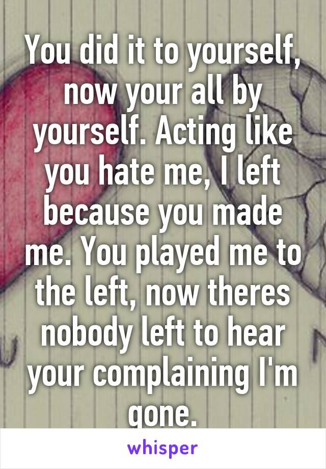 You did it to yourself, now your all by yourself. Acting like you hate me, I left because you made me. You played me to the left, now theres nobody left to hear your complaining I'm gone.