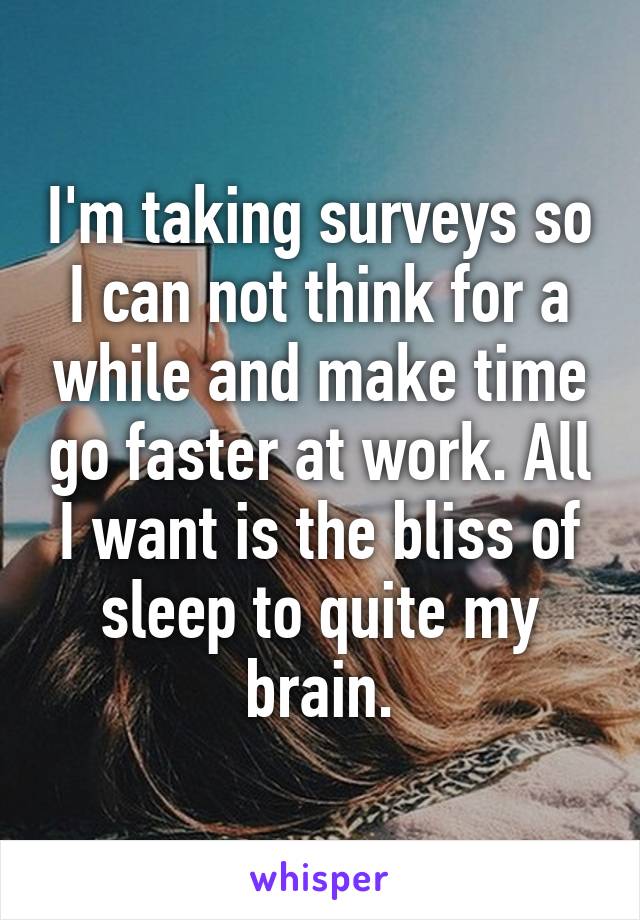 I'm taking surveys so I can not think for a while and make time go faster at work. All I want is the bliss of sleep to quite my brain.