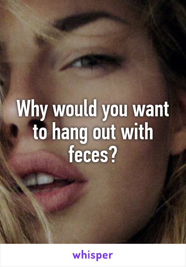 Why would you want to hang out with feces?