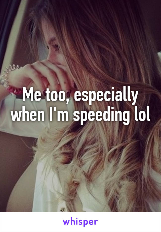 Me too, especially when I'm speeding lol 