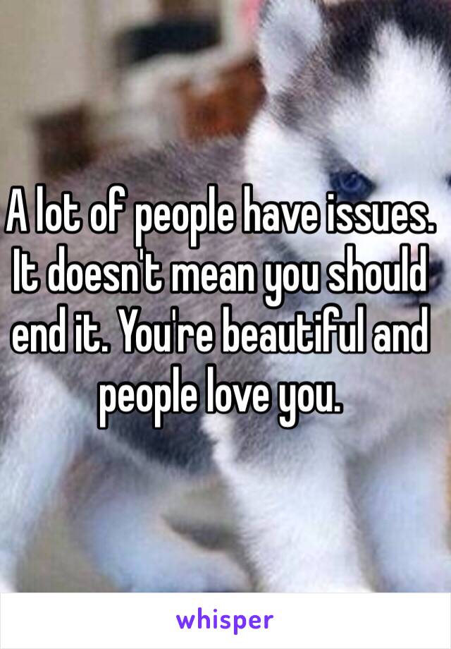 A lot of people have issues. It doesn't mean you should end it. You're beautiful and people love you. 