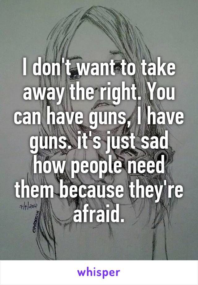 I don't want to take away the right. You can have guns, I have guns. it's just sad how people need them because they're afraid.