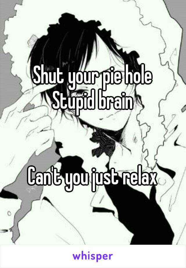 Shut your pie hole
Stupid brain


Can't you just relax