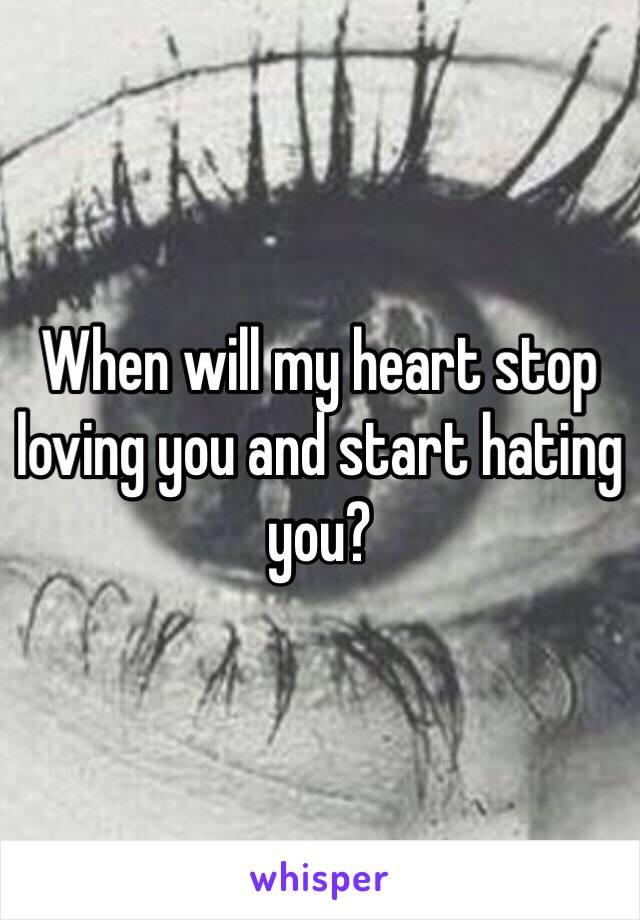 When will my heart stop loving you and start hating you?