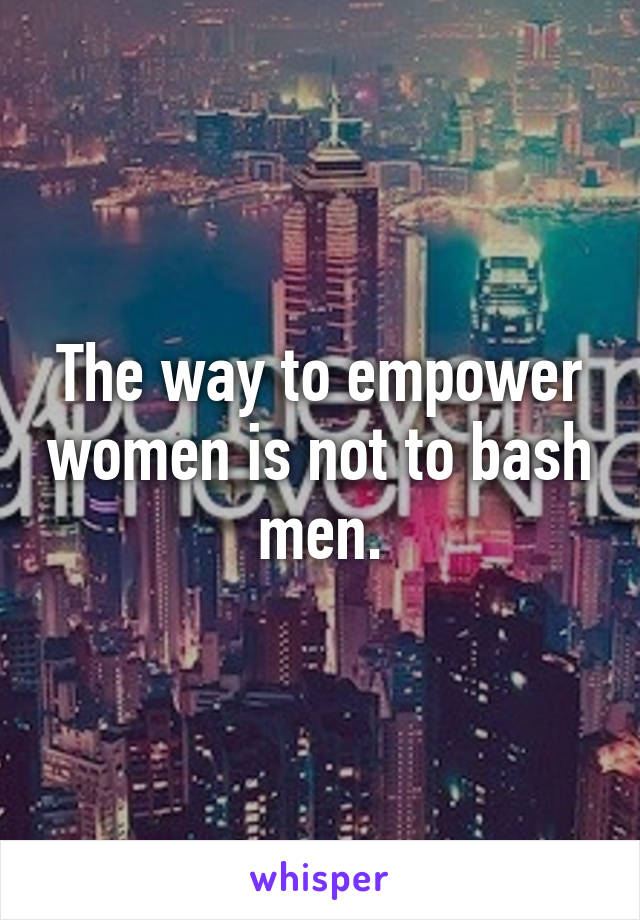 The way to empower women is not to bash men.