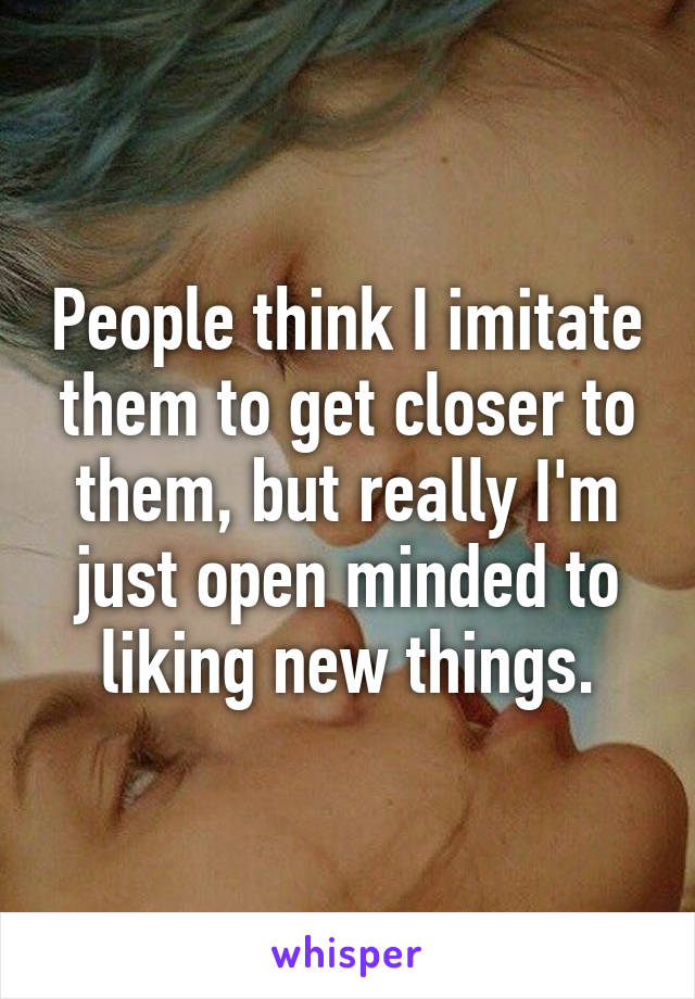 People think I imitate them to get closer to them, but really I'm just open minded to liking new things.