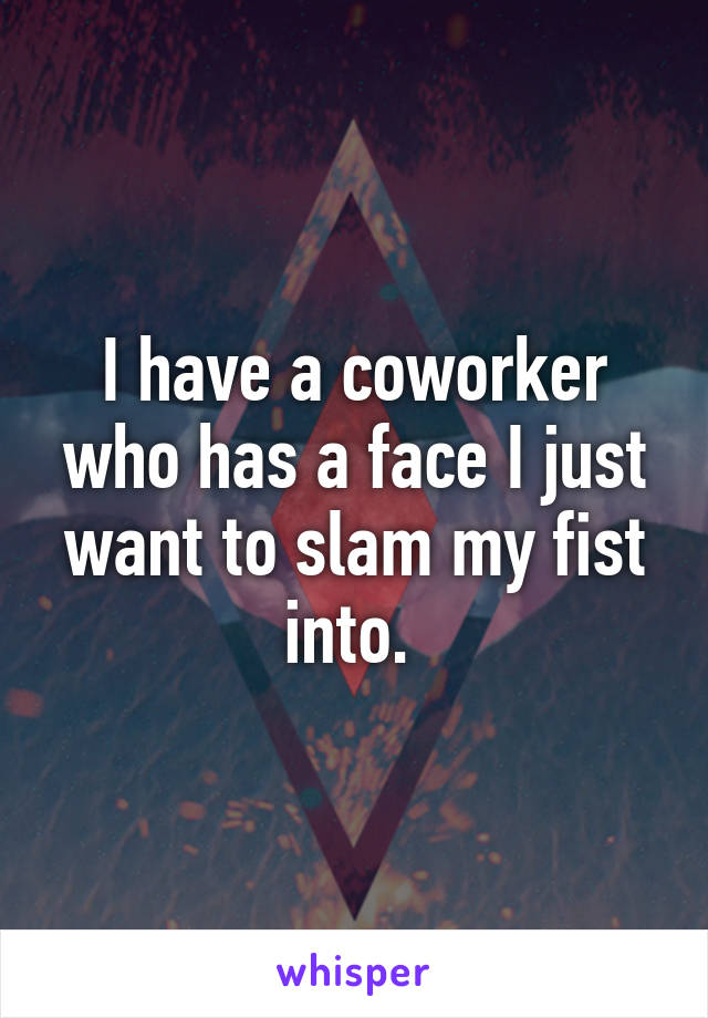 I have a coworker who has a face I just want to slam my fist into. 