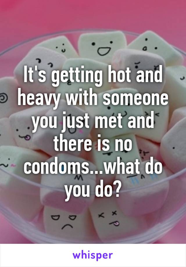 It's getting hot and heavy with someone you just met and there is no condoms...what do you do?