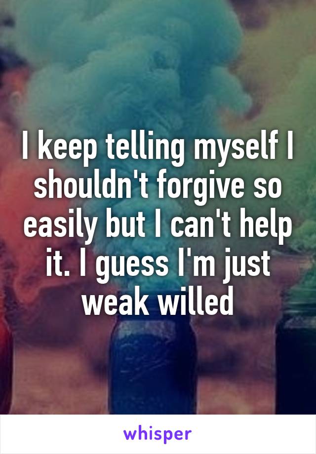 I keep telling myself I shouldn't forgive so easily but I can't help it. I guess I'm just weak willed