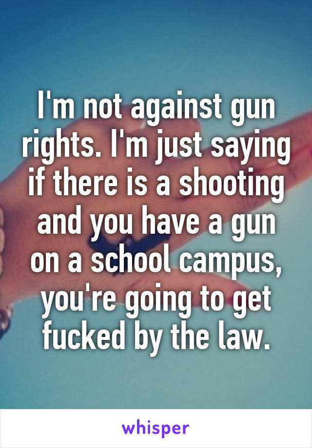 I'm not against gun rights. I'm just saying if there is a shooting and you have a gun on a school campus, you're going to get fucked by the law.