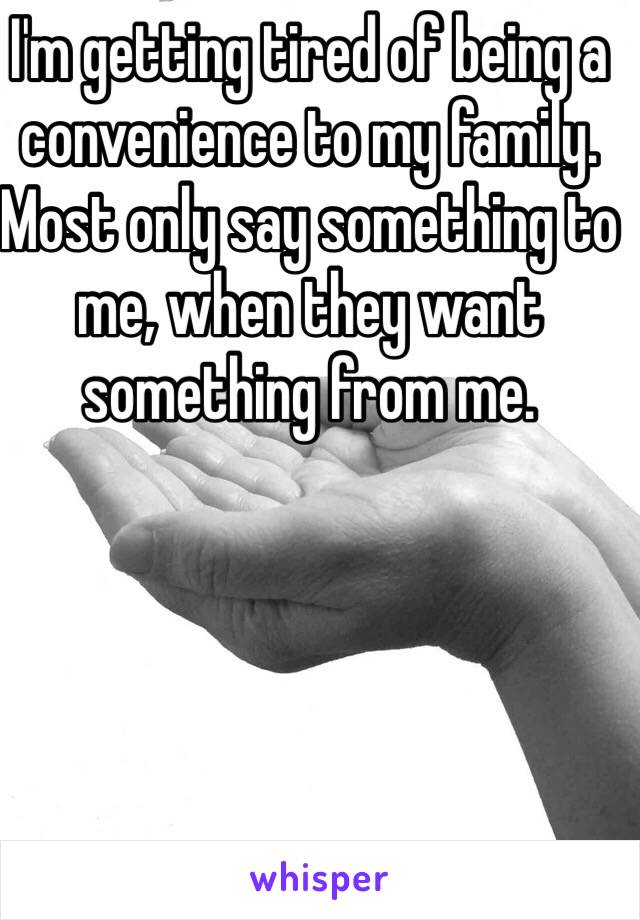 I'm getting tired of being a convenience to my family. Most only say something to me, when they want something from me. 