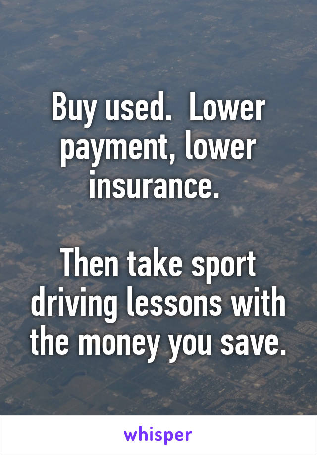 Buy used.  Lower payment, lower insurance. 

Then take sport driving lessons with the money you save.
