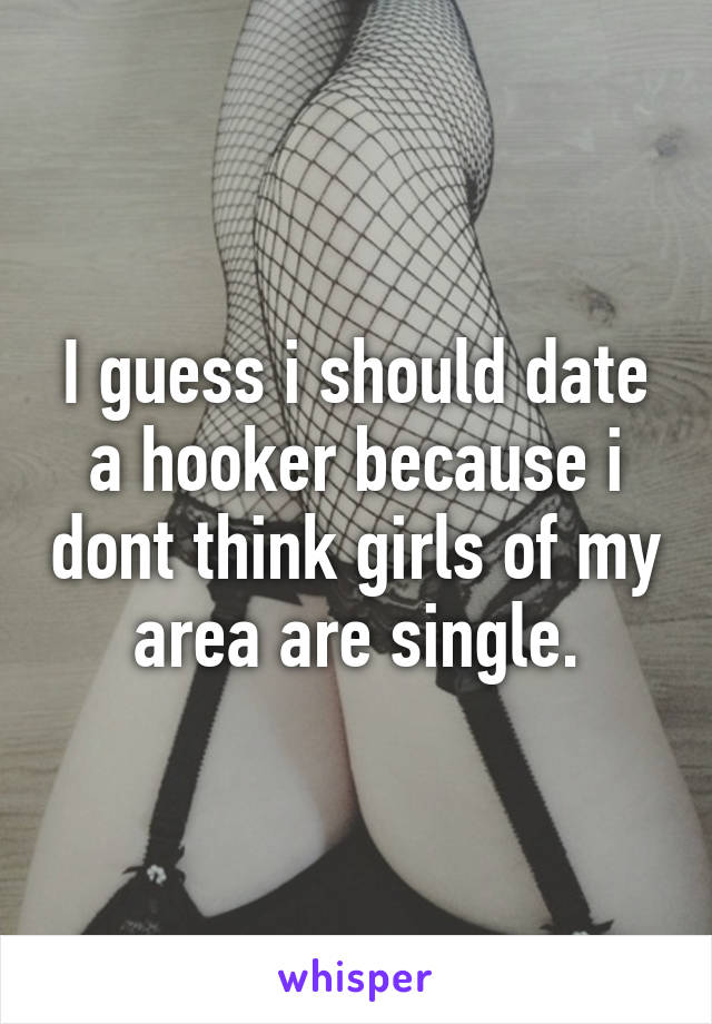 I guess i should date a hooker because i dont think girls of my area are single.