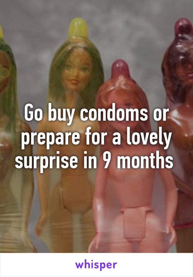 Go buy condoms or prepare for a lovely surprise in 9 months 