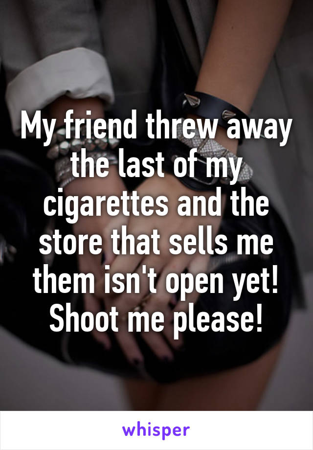 My friend threw away the last of my cigarettes and the store that sells me them isn't open yet! Shoot me please!