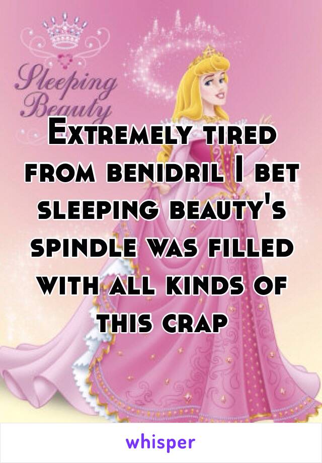 Extremely tired from benidril I bet sleeping beauty's spindle was filled with all kinds of this crap