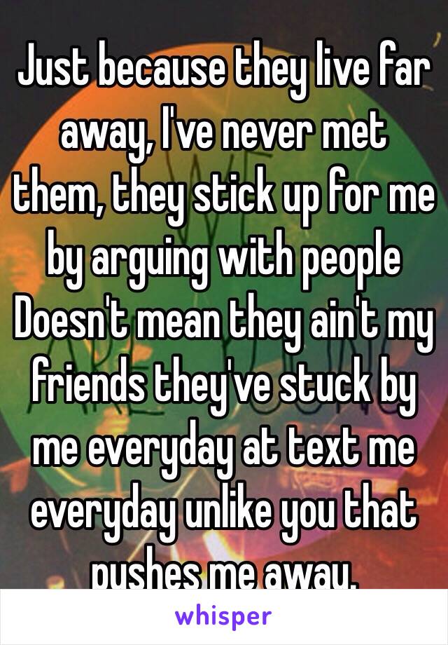 Just because they live far away, I've never met them, they stick up for me by arguing with people
Doesn't mean they ain't my friends they've stuck by me everyday at text me everyday unlike you that pushes me away.