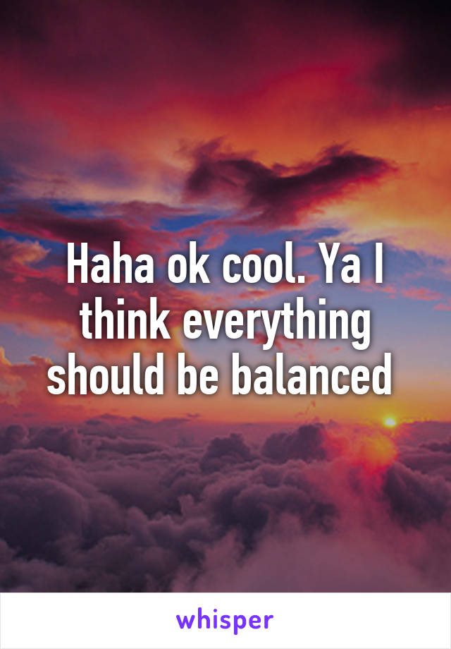 Haha ok cool. Ya I think everything should be balanced 