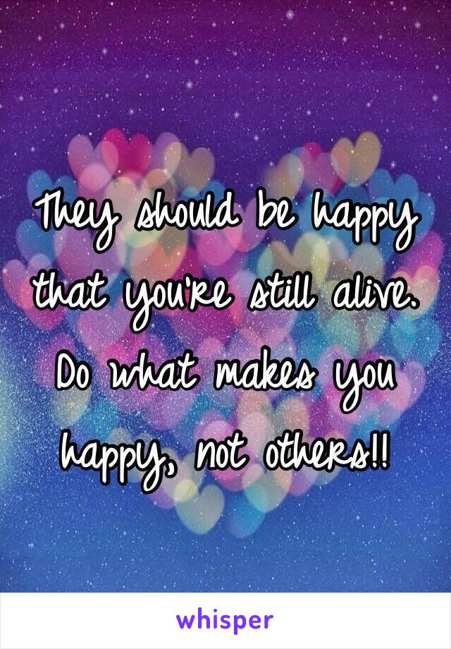 They should be happy that you're still alive. Do what makes you happy, not others!!