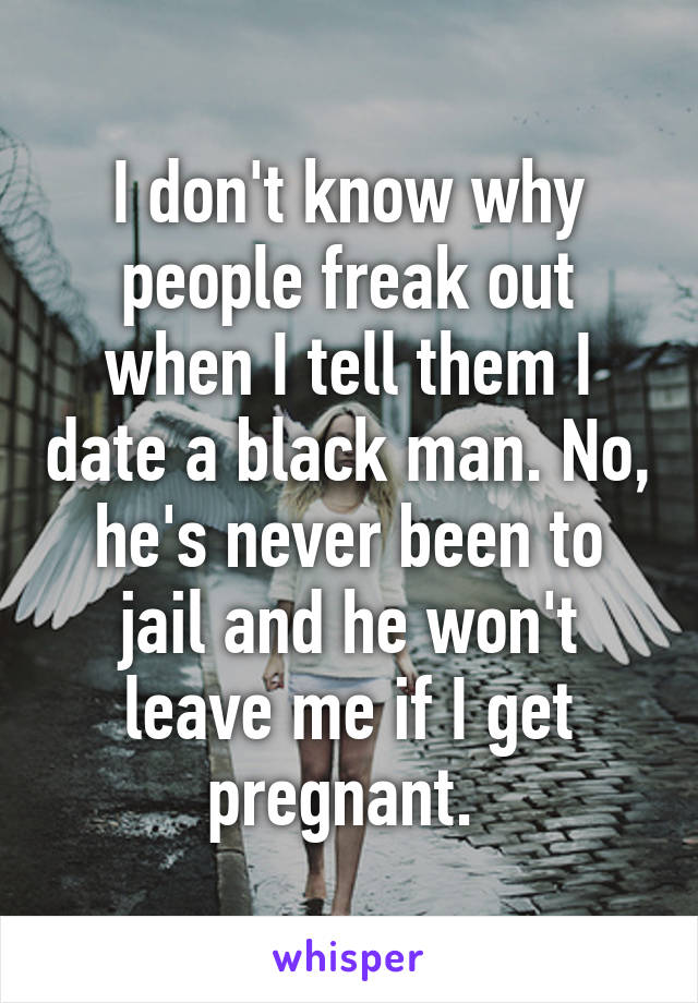 I don't know why people freak out when I tell them I date a black man. No, he's never been to jail and he won't leave me if I get pregnant. 