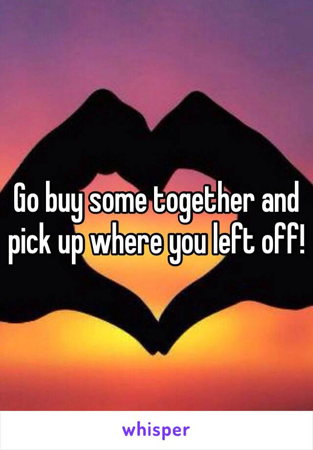 Go buy some together and pick up where you left off!