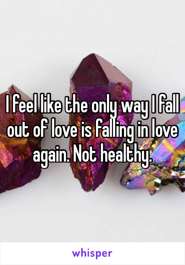 I feel like the only way I fall out of love is falling in love again. Not healthy.