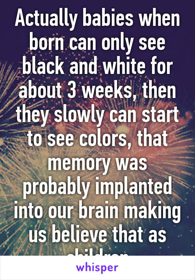 Actually babies when born can only see black and white for about 3 weeks, then they slowly can start to see colors, that memory was probably implanted into our brain making us believe that as children