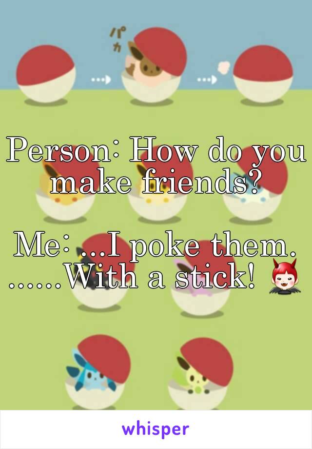 Person: How do you make friends? 

Me: ...I poke them.
......With a stick! 👿