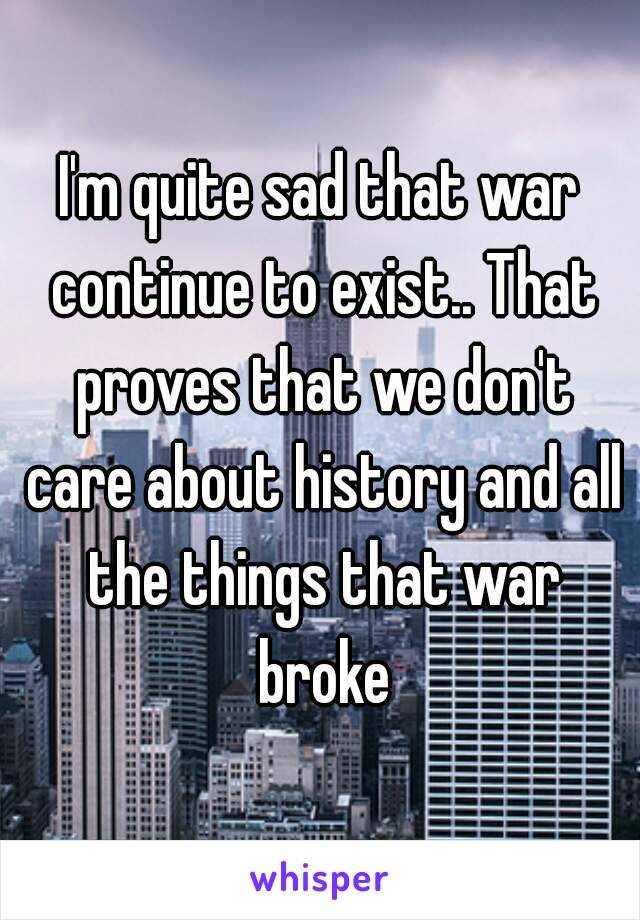 I'm quite sad that war continue to exist.. That proves that we don't care about history and all the things that war broke