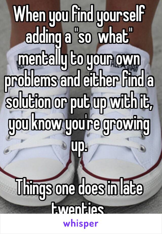 When you find yourself adding a "so  what" mentally to your own problems and either find a solution or put up with it, you know you're growing up. 

Things one does in late twenties.