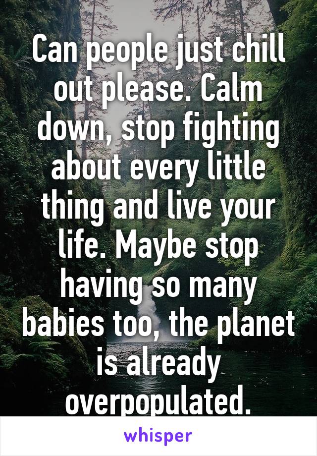 Can people just chill out please. Calm down, stop fighting about every little thing and live your life. Maybe stop having so many babies too, the planet is already overpopulated.