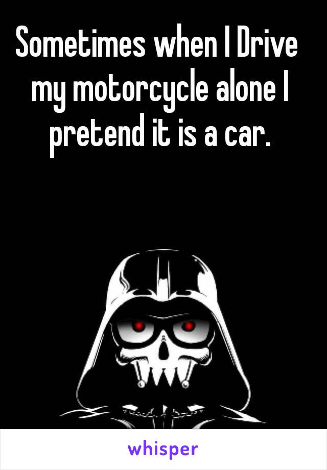 Sometimes when I Drive my motorcycle alone I pretend it is a car.