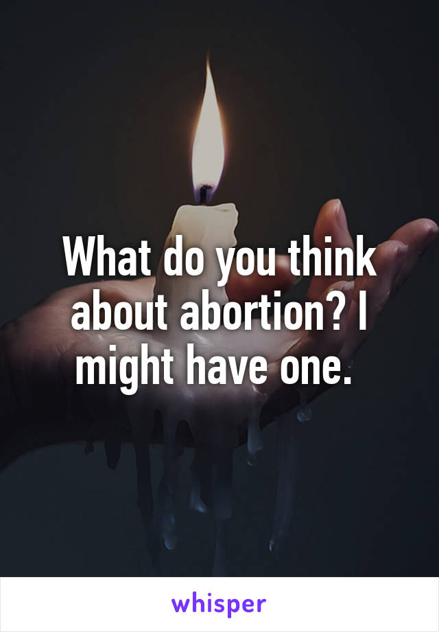 What do you think about abortion? I might have one. 