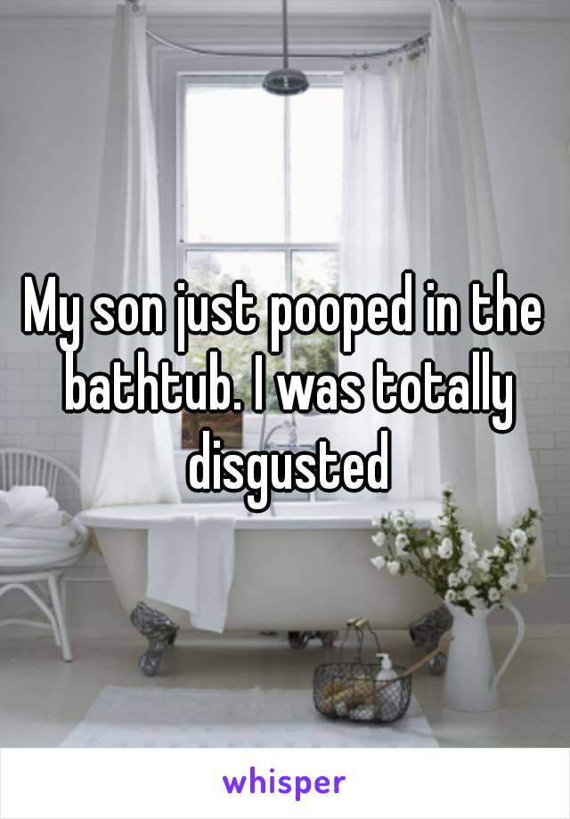 My son just pooped in the bathtub. I was totally disgusted