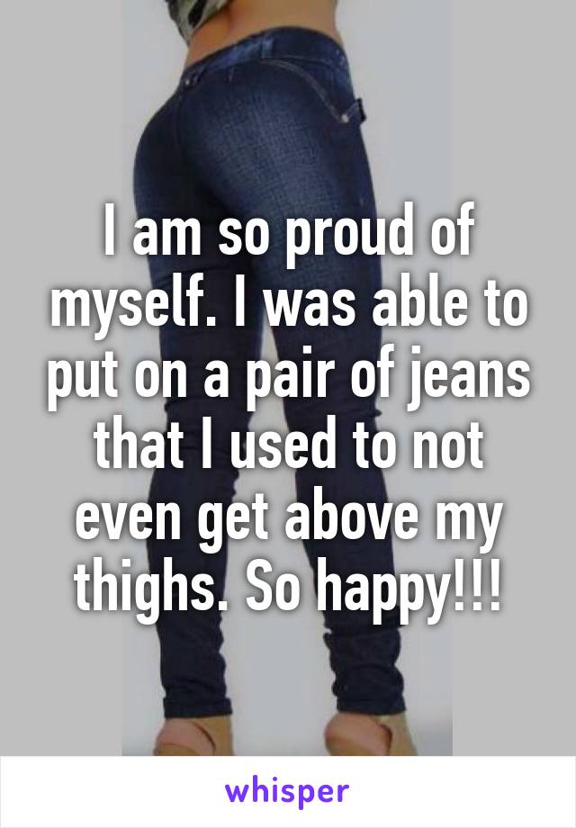 I am so proud of myself. I was able to put on a pair of jeans that I used to not even get above my thighs. So happy!!!