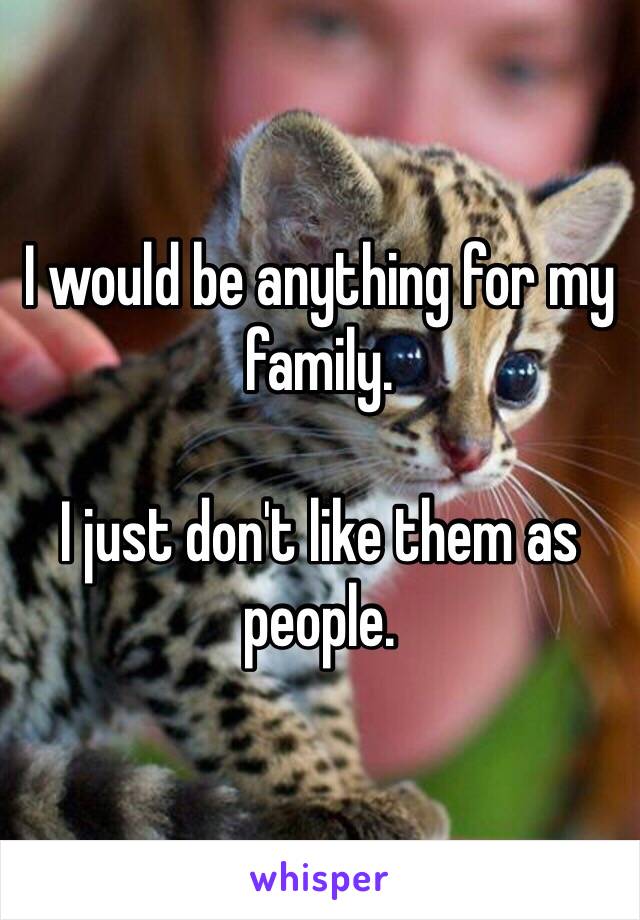 I would be anything for my family. 

I just don't like them as people.