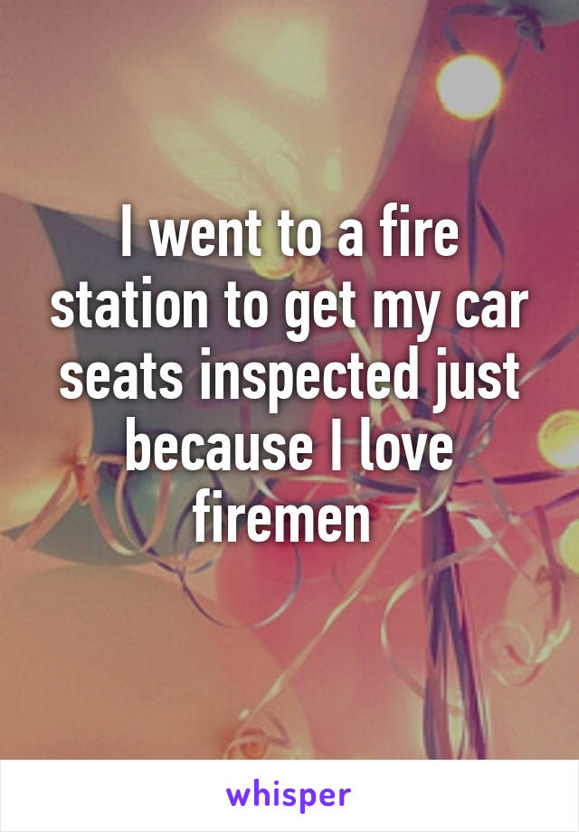 I went to a fire station to get my car seats inspected just because I love firemen 
