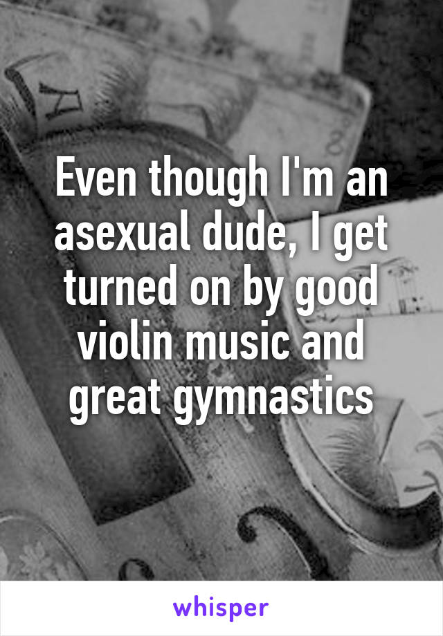 Even though I'm an asexual dude, I get turned on by good violin music and great gymnastics
