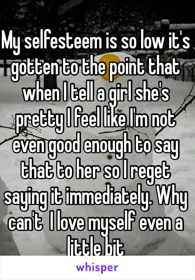 My selfesteem is so low it's gotten to the point that when I tell a girl she's pretty I feel like I'm not even good enough to say that to her so I reget saying it immediately. Why can't  I love myself even a little bit