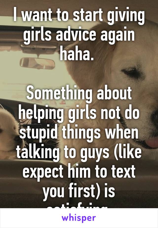 I want to start giving girls advice again haha. 

Something about helping girls not do stupid things when talking to guys (like expect him to text you first) is satisfying.