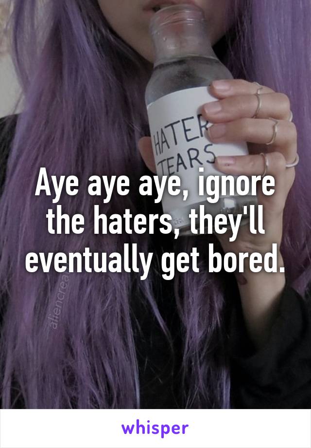 Aye aye aye, ignore the haters, they'll eventually get bored.