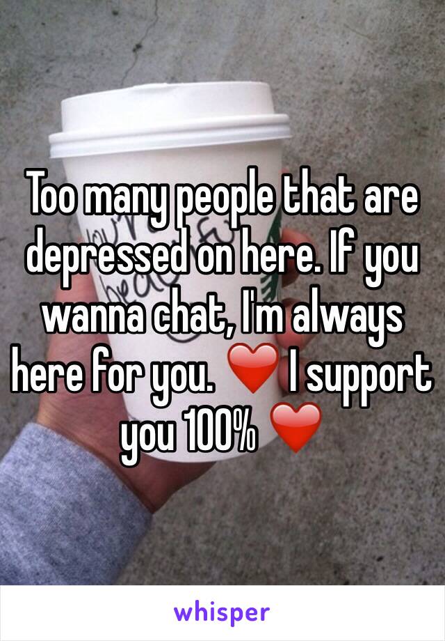 Too many people that are depressed on here. If you wanna chat, I'm always here for you. ❤️ I support you 100% ❤️