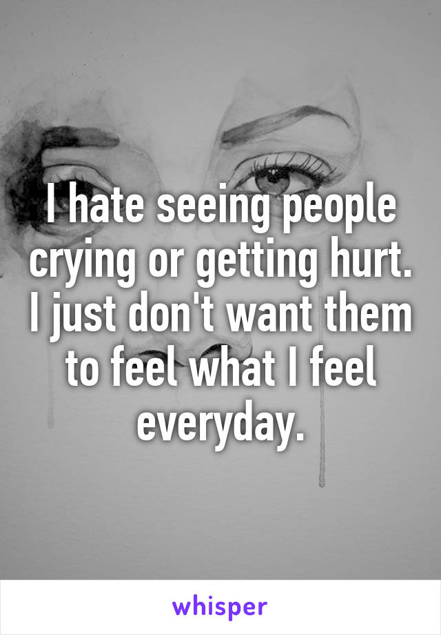 I hate seeing people crying or getting hurt. I just don't want them to feel what I feel everyday.