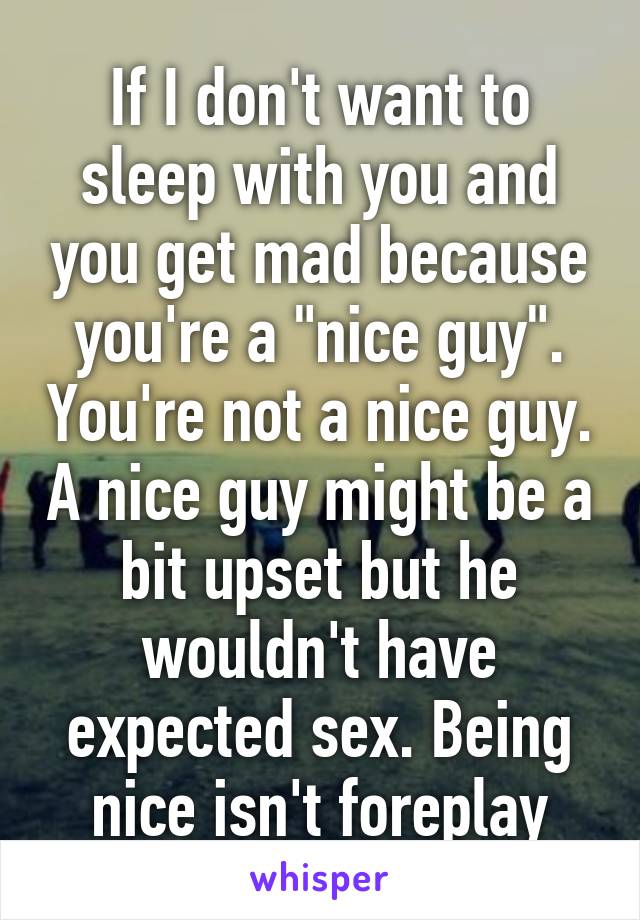 If I don't want to sleep with you and you get mad because you're a "nice guy". You're not a nice guy. A nice guy might be a bit upset but he wouldn't have expected sex. Being nice isn't foreplay