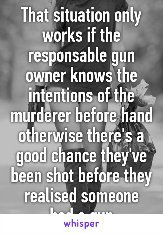 That situation only works if the responsable gun owner knows the intentions of the murderer before hand otherwise there's a good chance they've been shot before they realised someone had a gun