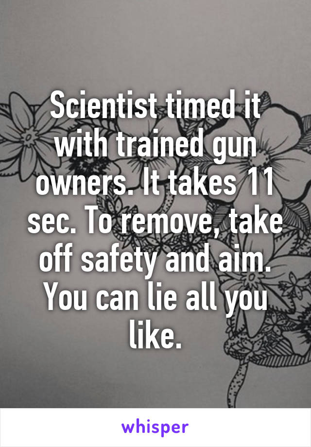 Scientist timed it with trained gun owners. It takes 11 sec. To remove, take off safety and aim. You can lie all you like.