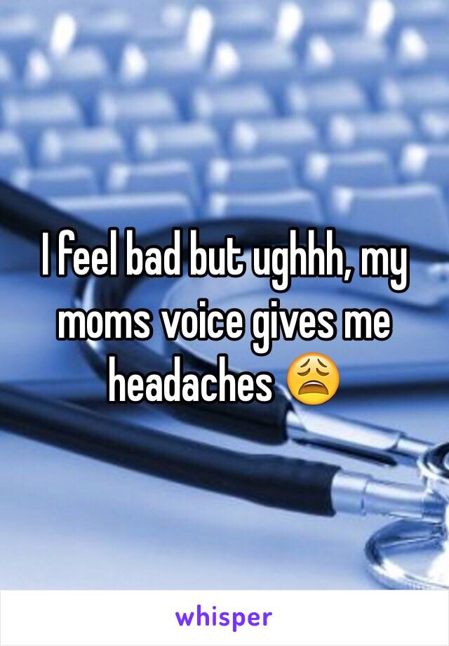 I feel bad but ughhh, my moms voice gives me headaches 😩