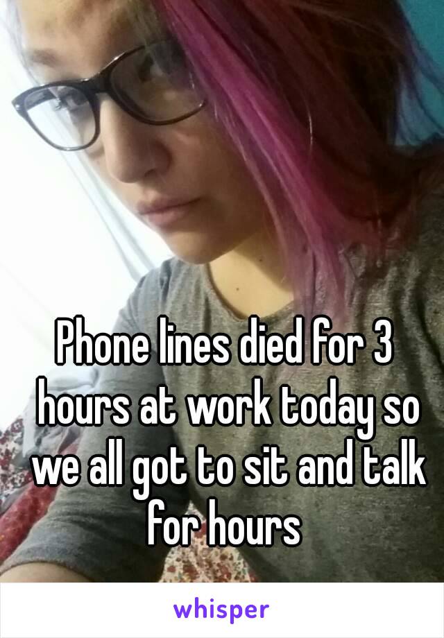 Phone lines died for 3 hours at work today so we all got to sit and talk for hours 