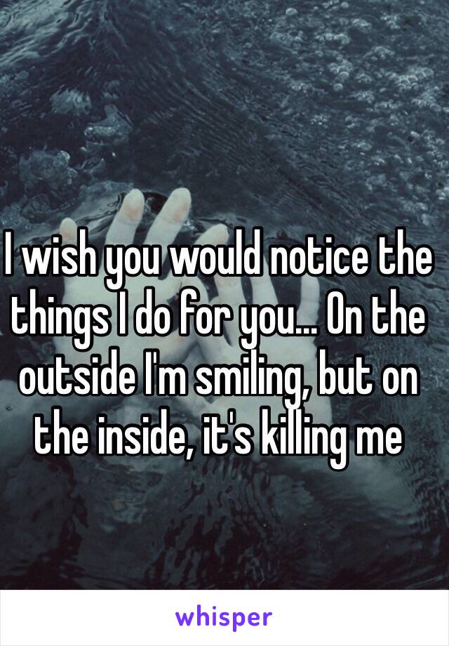 I wish you would notice the things I do for you... On the outside I'm smiling, but on the inside, it's killing me